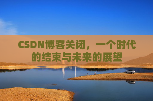 CSDN博客关闭，一个时代的结束与未来的展望